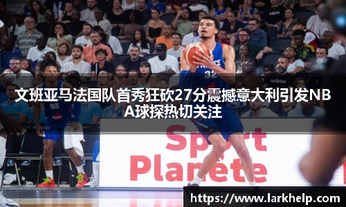 文班亚马法国队首秀狂砍27分震撼意大利引发NBA球探热切关注